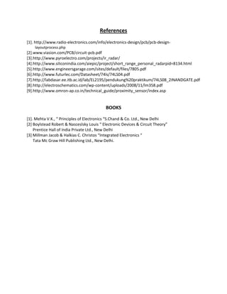 References
[1]. http://www.radio-electronics.com/info/electronics-design/pcb/pcb-design-
layoutprocess.php
[2].www.viasion.com/PCB/circuit-pcb.pdf
[3].http://www.pyroelectro.com/projects/ir_radar/
[4].http://www.siliconindia.com/aiepic/project/short_range_personal_radarpid=8134.html
[5].http://www.engineersgarage.com/sites/default/files/7805.pdf
[6].http://www.futurlec.com/Datasheet/74ls/74LS04.pdf
[7].http://labdasar.ee.itb.ac.id/lab/EL2195/pendukung%20praktikum/74LS08_2INANDGATE.pdf
[8].http://electroschematics.com/wp-content/uploads/2008/11/lm358.pdf
[9].http://www.omron-ap.co.in/technical_guide/proximity_sensor/index.asp
BOOKS
[1]. Mehta V.K., “ Principles of Electronics “S.Chand & Co. Ltd., New Delhi
[2] Boylstead Robert & Nasceslsky Louis “ Electronic Devices & Circuit Theory”
Prentice Hall of India Private Ltd., New Delhi
[3] Millman Jacob & Halkias C. Christos “Integrated Electronics “
Tata Mc Graw Hill Publishing Ltd., New Delhi.
 