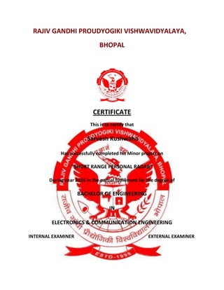 RAJIV GANDHI PROUDYOGIKI VISHWAVIDYALAYA,
BHOPAL
CERTIFICATE
This is to certify that
Sarvesh Kushwaha
Has successfully completed his Minor project on
“SHORT RANGE PERSONAL RADAR”
During year 2016 in the partial fulfillment for the degree of
BACHELOR OF ENGINEERING
IN
ELECTRONICS & COMMUNICATION ENGINEERING
INTERNAL EXAMINER EXTERNAL EXAMINER
 