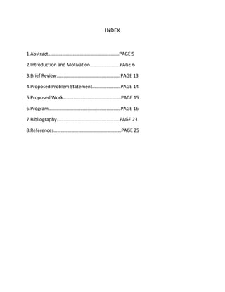 INDEX
1.Abstract……………………………………………………PAGE 5
2.Introduction and Motivation…………………….PAGE 6
3.Brief Review………………………………………………PAGE 13
4.Proposed Problem Statement……………………PAGE 14
5.Proposed Work………………………………………….PAGE 15
6.Program…………………………….………………………PAGE 16
7.Bibliography……………………………………………..PAGE 23
8.References…………………………………………………PAGE 25
 