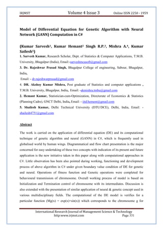 Volume 4 Issue 3

IRJMST

Online ISSN 2250 - 1959

Model of Differential Equation for Genetic Algorithm with Neural
Network (GANN) Computation in C#
(Kumar Sarvesh1, Kumar Hemant2 Singh R.P.3, Mishra A.4, Kumar
Sailesh5)
1. Sarvesh Kumar, Research Scholar, Dept. of Statistics & Computer Applications, T.M.B.
University, Bhagalpur (India), Email:-sarveshmcasoft@gmail.com
3. Dr. Rajeshwar Prasad Singh, Bhagalpur College of engineering, Sabour, Bhagalpur,
India,
Email: - dr.rajeshwarprasad@gmail.com
4. DR. Akshoy Kumar Mishra, Post graduate of Statistics and computer applications ,
T.M.B. University, Bhagalpur, India, Email: -akmishra.tmbu@gmail.com
2. Hemant Kumar, Statistician-cum-Optimization, Directorate of Economics & Statistics
(Planning Cadre), GNCT Delhi, India, Email: - iitd.hement@gmail.com
5. Shailesh Kumar, Delhi Technical University (DTU/DCE), Delhi, India, Email: shailesh4751@gmail.com

Abstract
The work is carried on the application of differential equation (DE) and its computational
technique of genetic algorithm and neural (GANN) in C#, which is frequently used in
globalised world by human wings. Diagrammatical and flow chart presentation is the major
concerned for easy undertaking of these two concepts with indication of its present and future
application is the new initiative taken in this paper along with computational approaches in
C#. Little observation has been also pointed during working, functioning and development
process of above algorithm in C# under given boundary value condition of DE for genetic
and neural. Operations of fitness function and Genetic operations were completed for
behavioural transmission of chromosome. Overall working process of model is based on
Initialization and Termination control of chromosome with its intermediates. Discussion is
also extended with the presentation of similar application of neural & genetic concept used in
various multidisciplinary fields. The computational of the DE model is verifies for a
particular function (Mg(x) = exp(x)+sin(x)) which corresponds to the chromosome g for
International Research Journal of Management Science & Technology
http:www.irjmst.com
Page 331

 