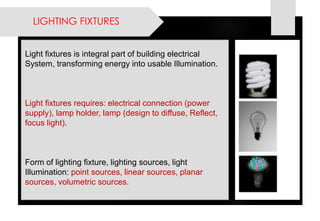 LIGHTING FIXTURES 
Light fixtures is integral part of building electrical System, transforming energy into usable Illumination. 
Light fixtures requires: electrical connection (power supply), lamp holder, lamp (design to diffuse, Reflect, focus light). 
Form of lighting fixture, lighting sources, light Illumination:point sources, linear sources, planar sources, volumetric sources.  