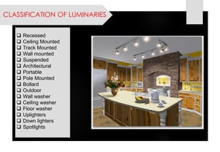 CLASSIFICATION OF LUMINARIES 
Recessed 
Ceiling Mounted 
Track Mounted 
Wall mounted 
Suspended 
Architectural 
Portable 
Pole Mounted 
Bollard 
Outdoor 
Wall washer 
Ceiling washer 
Floor washer 
Uplighters 
Down lighters 
Spotlights  