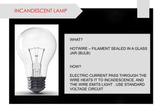 INCANDESCENT LAMP 
WHAT? 
HOTWIRE –FILAMENT SEALED IN A GLASS JAR (BULB) 
HOW? 
ELECTRIC CURRENT PASS THROUGH THE WIRE HEATS IT TO INCADESCENCE, AND THE WIRE EMITS LIGHT . USE STANDARD VOLTAGE CIRCUIT  