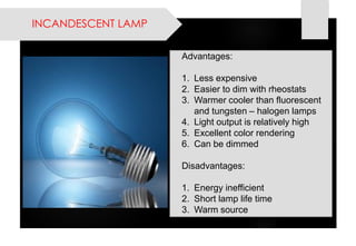 INCANDESCENT LAMP 
Advantages: 
1.Less expensive 
2.Easier to dim with rheostats 
3.Warmer cooler than fluorescent and tungsten –halogen lamps 
4.Light output is relatively high 
5.Excellent color rendering 
6.Can be dimmed 
Disadvantages: 
1.Energy inefficient 
2.Short lamp life time 
3.Warm source  
