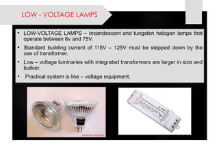 LOW -VOLTAGE LAMPS 
•LOW-VOLTAGELAMPS–Incandescentandtungstenhalogenlampsthatoperatebetween6vand75V. 
•Standardbuildingcurrentof115V–125Vmustbesteppeddownbytheuseoftransformer. 
•Low–voltageluminarieswithintegratedtransformersarelargerinsizeandbulkier. 
•Practicalsystemisline–voltageequipment.  