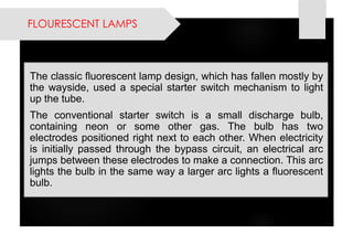 FLOURESCENT LAMPS 
Theclassicfluorescentlampdesign,whichhasfallenmostlybythewayside,usedaspecialstarterswitchmechanismtolightupthetube. 
Theconventionalstarterswitchisasmalldischargebulb, containingneonorsomeothergas.Thebulbhastwoelectrodespositionedrightnexttoeachother.Whenelectricityisinitiallypassedthroughthebypasscircuit,anelectricalarcjumpsbetweentheseelectrodestomakeaconnection.Thisarclightsthebulbinthesamewayalargerarclightsafluorescentbulb.  
