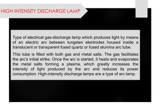 HIGH INTENSITY DISCHARGE LAMP 
Typeofelectricalgas-dischargelampwhichproduceslightbymeansofanelectricarcbetweentungstenelectrodeshousedinsideatranslucentortransparentfusedquartzorfusedaluminaarctube. 
Thistubeisfilledwithbothgasandmetalsalts.Thegasfacilitatesthearc’sinitialstrike.Oncethearcisstarted,itheatsandevaporatesthemetalsaltsformingaplasma,whichgreatlyincreasestheintensityoflightproducedbythearcandreducesitspowerconsumption.High-intensitydischargelampsareatypeofarclamp.  