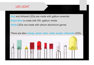 LED LIGHT 
Redand Infrared LEDs are made with gallium arsenide 
Bright Blue is made with GN -gallium nitride 
WhiteLEDs are made with yttrium aluminium garnet 
There are also orange, green, blue, violet, purple, ultraviolet LEDs.  