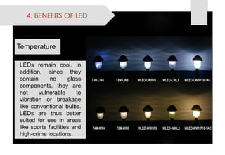 4. BENEFITS OF LED 
LEDsremaincool.Inaddition,sincetheycontainnoglasscomponents,theyarenotvulnerabletovibrationorbreakagelikeconventionalbulbs. LEDsarethusbettersuitedforuseinareaslikesportsfacilitiesandhigh-crimelocations. 
Temperature  