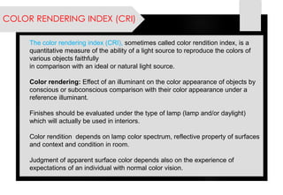 COLOR RENDERING INDEX (CRI) 
The color rendering index (CRI), sometimes called color rendition index, is a quantitative measureof the ability of a light source to reproduce the colors of various objects faithfully 
in comparison with an ideal or natural light source. 
Color rendering: Effect of an illuminant on the color appearance of objects by conscious or subconscious comparison with their color appearance under a reference illuminant. 
Finishes should be evaluated under the type of lamp (lamp and/or daylight) which will actually be used in interiors. 
Color rendition depends on lamp color spectrum, reflective property of surfaces and context and condition in room. 
Judgment of apparent surface color depends also on the experience of expectations of an individual with normal color vision.  