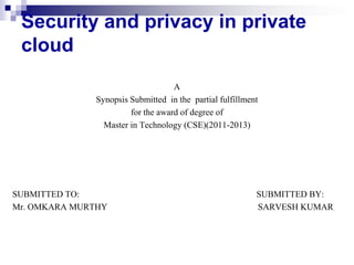 Security and privacy in private
 cloud
                                   A
              Synopsis Submitted in the partial fulfillment
                       for the award of degree of
                Master in Technology (CSE)(2011-2013)




SUBMITTED TO:                                             SUBMITTED BY:
Mr. OMKARA MURTHY                                         SARVESH KUMAR
 