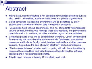 Abstract
   Now a days, cloud computing is not beneficial for business activities but it is
    also used in universities, academic institutions and private organizations.
   Cloud computing in academic environment will be benefitted by every
    student and staff where safety of data is needed in academic.
    Universities have various departments and no. of students with increased
    volume of data, then how we manage these data regularly and provide up to
    date information to students, faculties and other organizational activities.
   Creating a private cloud will be beneficial for university. Use of private cloud
    for university has many benefits such as e-mails Databases, educational
    resources and tools for faculty, administrators and staffs and other users on
    demand. they reduce the cost of power, electricity and air conditioning.
    The implementation of private cloud computing will help the universities by
    reducing the expenditure cost with decreasing their demand for software
    licensing and it has operational benefits.
   Private cloud reduces university IT complexity and cost.
 