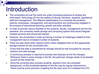 Introduction
      The universities all over the world are under increasing pressure to employ the
       Information Technology (IT) for the welfare of faculty members, students, operational
       staff and management. The different stakeholders of a university like students,
       parents, employees, management, and administrators are continuously engaged in
       the process of educational planning, growth and other activities.
      In order to provide various facilities to the students, faculty, management and for the
       operation, the university needs storage and computing system that would integrate
       multiple services and concerned request..
      However, the universities in India are facing a number of challenges related to their
       management due to increased number of students.
      There are also some other reasons which rather obligated them to find appropriate
       storage solution for the universities like…
i.      Every time the data is transferred for storage should be well encrypted for security
        reasons and safe storage.
ii.     A continuous process is required to provide new backups as the file changes.
        Whenever there is some change in the file, the particular change needs to be backed
        up and not the whole file.
iii.    Since the university also includes students, teachers from non-computer
        background, so the accidental deletion of the file may be regular phenomenon.
        There must be some provision of getting the file back even if it is deleted from PC.
 
