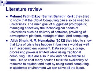 Literature review
   Mehmet Fatih Erkoç, Serhat Bahadir Kert : they tried
    to show that the Cloud Computing can also be used for
    universities. The main goal of suggested prototype is;
    managing effectively the technological needs of
    universities such as delivery of software, providing of
    development platform, storage of data, and computing.
    Ajith Singh. N, M. Hemalatha (2012) they tried to show
    that Lots of crisis has happen in business world as well
    as in academic environment. Data security, storage,
    processing power is limited while using traditional
    computing. Data are also in risk and not available all
    time. Due to cost many couldn’t fulfill the availability of
    resource to student and staff by using cloud computing
    in academic environment we can solve all the issue.
 