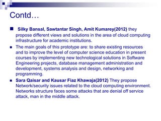 Contd…
 Silky Bansal, Sawtantar Singh, Amit Kumarey(2012) they
    propose different views and solutions in the area of cloud computing
    infrastructure for academic institutions.
   The main goals of this prototype are: to share existing resources
    and to improve the level of computer science education in present
    courses by implementing new technological solutions in Software
    Engineering projects, database management administration and
    development, systems analysis and design, networking and
    programming.
   Sara Qaisar and Kausar Fiaz Khawaja(2012) They propose
    Network/security issues related to the cloud computing environment.
    Networks structure faces some attacks that are denial off service
    attack, man in the middle attack.
 
