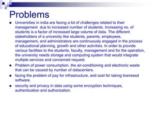 Problems
   Universities in india are facing a lot of challenges related to their
    management due to increased number of students. Increasing no. of
    students is a factor of increased large volume of data. The different
    stakeholders of a university like students, parents, employees,
    management, and administrators are continuously engaged in the process
    of educational planning, growth and other activities. In order to provide
    various facilities to the students, faculty, management and for the operation,
    the university needs storage and computing system that would integrate
    multiple services and concerned request.
   Problem of power consumption, the air-conditioning and electronic waste
    that can be caused by number of datacenters.
   facing the problem of pay for infrastructure, and cost for taking licensesd
    software.
   security and privacy in data using some encryption techniques,
    authentication and authorization.
 