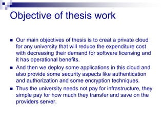 Objective of thesis work

   Our main objectives of thesis is to creat a private cloud
    for any university that will reduce the expenditure cost
    with decreasing their demand for software licensing and
    it has operational benefits.
   And then we deploy some applications in this cloud and
    also provide some security aspects like authentication
    and authorization and some encryption techniques.
   Thus the university needs not pay for infrastructure, they
    simple pay for how much they transfer and save on the
    providers server.
 