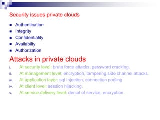 Security issues private clouds
      Authentication
      Integrity
      Confidentiality
      Availabilty
      Authorization

Attacks in private clouds
i.       At security level: brute force attacks, password cracking.
ii.      At management level: encryption, tampering,side channel attacks.
iii.     At application layer: sql Injection, connection pooling.
iv.      At client level: session hijacking.
v.       At service delivery level: denial of service, encryption.
 