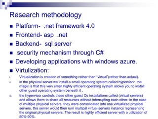 Research methodology
      Platform- .net framework 4.0
      Frontend- asp .net
      Backend- sql server
      security mechanism through C#
      Developing applications with windows azure.
      Virtulization:
i.      Virtualization is creation of something rather than “virtual”(rather than actual).
ii.     in the physical server we install a small operating system called hypervisor. the
        magic is that this very small highly efficient operating system allows you to install
        other guest operating system beneath it .
iii.    the hypervisor controls these other guest Os installations called (virtual servers)
        and allows them to share all resources without interrupting each other. in the case
        of multiple physical servers, they were consolidated into one virtualized physical
        servers. this server would then rum multipal virtual servers instancs representing
        the original physical servers. The result is highly efficient server with a utilization of
        80%-90%.
 