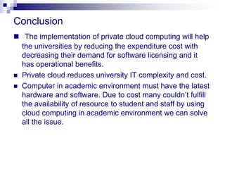 Conclusion
 The implementation of private cloud computing will help
  the universities by reducing the expenditure cost with
  decreasing their demand for software licensing and it
  has operational benefits.
 Private cloud reduces university IT complexity and cost.
 Computer in academic environment must have the latest
  hardware and software. Due to cost many couldn’t fulfill
  the availability of resource to student and staff by using
  cloud computing in academic environment we can solve
  all the issue.
 
