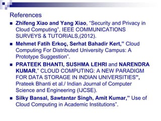 References
   Zhifeng Xiao and Yang Xiao, “Security and Privacy in
    Cloud Computing”, IEEE COMMUNICATIONS
    SURVEYS & TUTORIALS,(2012).
   Mehmet Fatih Erkoç, Serhat Bahadir Kert,” Cloud
    Computing For Distributed University Campus: A
    Prototype Suggestion”.
   PRATEEK BHANTI, SUSHMA LEHRI and NARENDRA
    KUMAR,” CLOUD COMPUTING: A NEW PARADIGM
    FOR DATA STORAGE IN INDIAN UNIVERSITIES”,
    Prateek Bhanti et al./ Indian Journal of Computer
    Science and Engineering (IJCSE).
   Silky Bansal, Sawtantar Singh, Amit Kumar,” Use of
    Cloud Computing in Academic Institutions”.
 