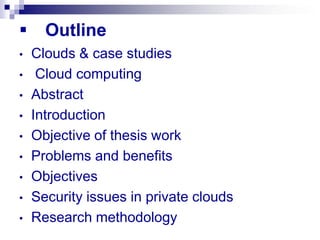      Outline
•   Clouds & case studies
•    Cloud computing
•   Abstract
•   Introduction
•   Objective of thesis work
•   Problems and benefits
•   Objectives
•   Security issues in private clouds
•   Research methodology
 