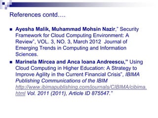 References contd….

   Ayesha Malik, Muhammad Mohsin Nazir,” Security
    Framework for Cloud Computing Environment: A
    Review”, VOL. 3, NO. 3, March 2012 Journal of
    Emerging Trends in Computing and Information
    Sciences.
   Marinela Mircea and Anca Ioana Andreescu,” Using
    Cloud Computing in Higher Education: A Strategy to
    Improve Agility in the Current Financial Crisis”, IBIMA
    Publishing Communications of the IBIM
    http://www.ibimapublishing.com/journals/CIBIMA/cibima.
    html Vol. 2011 (2011), Article ID 875547.”
 