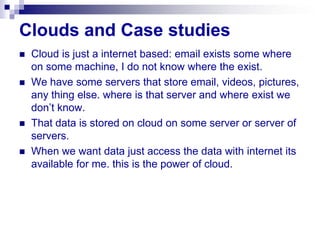 Clouds and Case studies
   Cloud is just a internet based: email exists some where
    on some machine, I do not know where the exist.
   We have some servers that store email, videos, pictures,
    any thing else. where is that server and where exist we
    don’t know.
   That data is stored on cloud on some server or server of
    servers.
   When we want data just access the data with internet its
    available for me. this is the power of cloud.
 