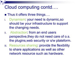 Cloud computing contd….
   Thus it offers three things….
i. Dynamism: your need is dynamic,so
     should be your infrastructure to support
     the changing needs.
ii.   Abstraction: from an end users
     perspective,they do not need care of o.s.
     the plugins,web security or s/w plateform.
iii. Resources sharing: provide the flexibility
     to share applications as well as other
     network resource such as hardware.
 