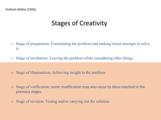 Stages of Creativity
o Stage of preparation: Formulating the problem and making initial attempts to solve
it.
o Stage of incubation: Leaving the problem while considering other things.
o Stage of illumination: Achieving insight to the problem.
o Stage of verification: some modification may also occur to ideas reached in the
previous stages.
o Stage of revision: Testing and/or carrying out the solution.
Graham Wallas (1926)
 