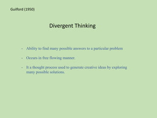 Divergent Thinking
- Ability to find many possible answers to a particular problem
- Occurs in free flowing manner.
- It a thought process used to generate creative ideas by exploring
many possible solutions.
Guilford (1950)
 