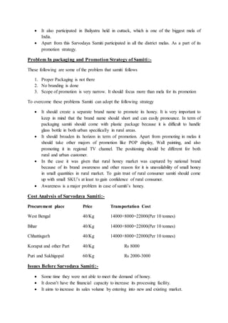  It also participated in Baliyatra held in cuttack, which is one of the biggest mela of
India.
 Apart from this Sarvodaya Samiti participated in all the district melas. As a part of its
promotion strategy.
Problem In packaging and Promotion Strategy of Samiti:-
These following are some of the problem that samiti follows
1. Proper Packaging is not there
2. No branding is done
3. Scope of promotion is very narrow. It should focus more than mela for its promotion
To overcome these problems Samiti can adopt the following strategy
 It should create a separate brand name to promote its honey. It is very important to
keep in mind that the brand name should short and can easily pronounce. In term of
packaging samiti should come with plastic package because it is difficult to handle
glass bottle in both urban specifically in rural areas.
 It should broaden its horizon in term of promotion. Apart from promoting in melas it
should take other majors of promotion like POP display, Wall painting, and also
promoting it in regional TV channel. The positioning should be different for both
rural and urban customer.
 In the case it was given that rural honey market was captured by national brand
because of its brand awareness and other reason for it is unavailability of small honey
in small quantities in rural market. To gain trust of rural consumer samiti should come
up with small SKU’s at least to gain confidence of rural consumer.
 Awareness is a major problem in case of samiti’s honey.
Cost Analysis of Sarvodaya Samiti:-
Procurement place Price Transportation Cost
West Bengal 40/Kg 14000+8000=22000(Per 10 tonnes)
Bihar 40/Kg 14000+8000=22000(Per 10 tonnes)
Chhattisgarh 40/Kg 14000+8000=22000(Per 10 tonnes)
Koraput and other Part 40/Kg Rs 8000
Puri and Sakhigopal 60/Kg Rs 2000-3000
Issues Before Sarvodaya Samiti:-
 Some time they were not able to meet the demand of honey.
 It doesn’t have the financial capacity to increase its processing facility.
 It aims to increase its sales volume by entering into new and existing market.
 