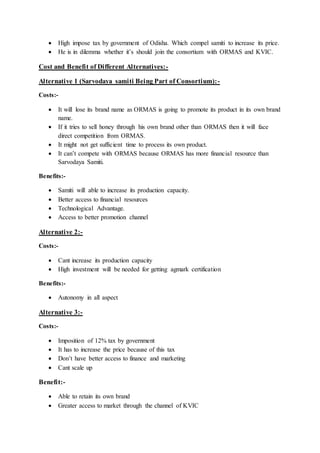  High impose tax by government of Odisha. Which compel samiti to increase its price.
 He is in dilemma whether it’s should join the consortium with ORMAS and KVIC.
Cost and Benefit of Different Alternatives:-
Alternative 1 (Sarvodaya samiti Being Part of Consortium):-
Costs:-
 It will lose its brand name as ORMAS is going to promote its product in its own brand
name.
 If it tries to sell honey through his own brand other than ORMAS then it will face
direct competition from ORMAS.
 It might not get sufficient time to process its own product.
 It can’t compete with ORMAS because ORMAS has more financial resource than
Sarvodaya Samiti.
Benefits:-
 Samiti will able to increase its production capacity.
 Better access to financial resources
 Technological Advantage.
 Access to better promotion channel
Alternative 2:-
Costs:-
 Cant increase its production capacity
 High investment will be needed for getting agmark certification
Benefits:-
 Autonomy in all aspect
Alternative 3:-
Costs:-
 Imposition of 12% tax by government
 It has to increase the price because of this tax
 Don’t have better access to finance and marketing
 Cant scale up
Benefit:-
 Able to retain its own brand
 Greater access to market through the channel of KVIC
 