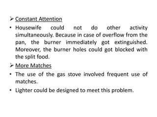  Constant Attention
• Housewife       could  not    do    other     activity
  simultaneously. Because in case of overflow from the
  pan, the burner immediately got extinguished.
  Moreover, the burner holes could got blocked with
  the split food.
 More Matches
• The use of the gas stove involved frequent use of
  matches.
• Lighter could be designed to meet this problem.
 