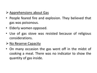  Apprehensions about Gas
• People feared fire and explosion. They believed that
  gas was poisonous.
• Elderly women opposed.
• Use of gas stove was resisted because of religious
  considerations.
 No Reserve Capacity
• On many occasion the gas went off in the midst of
  cooking a meal. There was no indicator to show the
  quantity of gas inside.
 