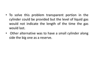 • To solve this problem transparent portion in the
  cylinder could be provided but the level of liquid gas
  would not indicate the length of the time the gas
  would last.
• Other alternative was to have a small cylinder along
  side the big one as a reserve.
 