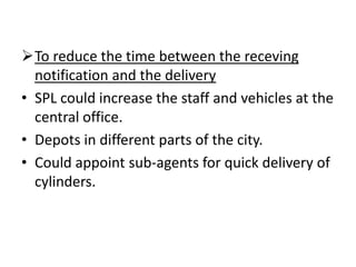 To reduce the time between the receving
  notification and the delivery
• SPL could increase the staff and vehicles at the
  central office.
• Depots in different parts of the city.
• Could appoint sub-agents for quick delivery of
  cylinders.
 
