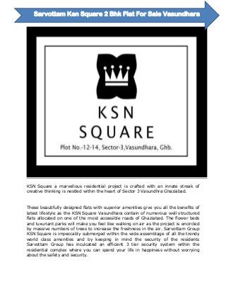 KSN Square a marvellous residential project is crafted with an innate streak of
creative thinking is nestled within the heart of Sector 3 Vasundhra Ghaziabad.
These beautifully designed flats with superior amenities give you all the benefits of
latest lifestyle as the KSN Square Vasundhara contain of numerous well structured
flats allocated on one of the most accessible roads of Ghaziabad. The flower beds
and luxuriant parks will make you feel like walking on air as the project is encircled
by massive numbers of trees to increase the freshness in the air. Sarvottam Group
KSN Square is impeccably submerged within the wide assemblage of all the trendy
world class amenities and by keeping in mind the security of the residents
Sarvottam Group has inculcated an efficient 3 tier security system within the
residential complex where you can spend your life in happiness without worrying
about the safety and security.
Sarvottam Ksn Square 2 Bhk Flat For Sale Vasundhara
 