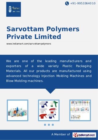 +91-9953364010

Sarvottam Polymers
Private Limited
www.indiamart.com/sarvottampolymers

We

are

exporters

one

of

the

of

a

wide

leading
variety

manufacturers
Plastic

and

Packaging

Materials. All our products are manufactured using
advanced technology Injection Molding Machines and
Blow Molding machines.

A Member of

 