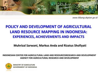 www.litbang.deptan.go.id
POLICY AND DEVELOPMENT OF AGRICULTURAL POLICY AND DEVELOPMENT OF AGRICULTURAL 
LAND RESOURCE MAPPING IN INDONESIA: LAND RESOURCE MAPPING IN INDONESIA: 
EXPERIENCES, ACHIEVEMENTS AND IMPACTSEXPERIENCES, ACHIEVEMENTS AND IMPACTS
INDONESIAN CENTER FOR AGRICULTURAL LAND AND RESOURCESRESEARCH ANINDONESIAN CENTER FOR AGRICULTURAL LAND AND RESOURCESRESEARCH AND DEVELOPMENT D DEVELOPMENT 
AGENCY FOR AGRICULTURAL RESEARCH AND DEVELOPMENTAGENCY FOR AGRICULTURAL RESEARCH AND DEVELOPMENT
Muhrizal Sarwani, Markus Anda and Rizatus Shofiyati Muhrizal Sarwani, Markus Anda and Rizatus Shofiyati 
 
