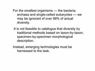 For the smallest organisms — the bacteria,
archaea and single-celled eukaryotes — we
may be ignorant of over 99% of actual
diversity.
It is not feasible to catalogue that diversity by
traditional methods based on taxon-by-taxon,
specimen-by-specimen morphological
description.
Instead, emerging technologies must be
harnessed to the task.
 