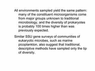 All environments sampled yield the same pattern:
many of the constituent microorganisms come
from major groups unknown to traditional
microbiology, and the diversity of prokaryotes
is probably 100 times higher than was
previously expected.
Similar SSU gene surveys of communities of
eukaryotic microbes, such as marine
picoplankton, also suggest that traditional,
descriptive methods have sampled only the tip
of diversity.
 