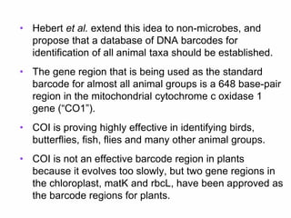 • Hebert et al. extend this idea to non-microbes, and
propose that a database of DNA barcodes for
identification of all animal taxa should be established.
• The gene region that is being used as the standard
barcode for almost all animal groups is a 648 base-pair
region in the mitochondrial cytochrome c oxidase 1
gene (“CO1”).
• COI is proving highly effective in identifying birds,
butterflies, fish, flies and many other animal groups.
• COI is not an effective barcode region in plants
because it evolves too slowly, but two gene regions in
the chloroplast, matK and rbcL, have been approved as
the barcode regions for plants.
 