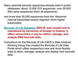 Many potential barcode sequences already exist in public
databases: about 12,000 COI sequences, over 20,000
SSU gene sequences (from all organisms),
and more than 50,000 sequences from the ‘ribosomal
internal transcribed spacer segment’ (from higher
eukaryotes).
Barcode of Life Database (BOLD) was created and is
maintained by University of Guelph in Ontario. It
offers researchers a way to collect, manage, and
analyze DNA barcode data.
Consortium for the Barcode of Life-CBOL's Data Analysis
Working Group has created the Barcode of Life Data
Portal which offers researchers new and more flexible
ways to store, manage, analyze and display their barcode
data.
 