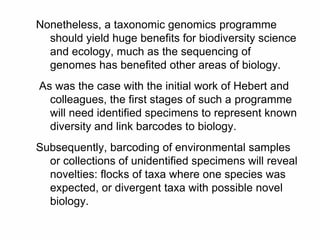 Nonetheless, a taxonomic genomics programme
should yield huge benefits for biodiversity science
and ecology, much as the sequencing of
genomes has benefited other areas of biology.
As was the case with the initial work of Hebert and
colleagues, the first stages of such a programme
will need identified specimens to represent known
diversity and link barcodes to biology.
Subsequently, barcoding of environmental samples
or collections of unidentified specimens will reveal
novelties: flocks of taxa where one species was
expected, or divergent taxa with possible novel
biology.
 