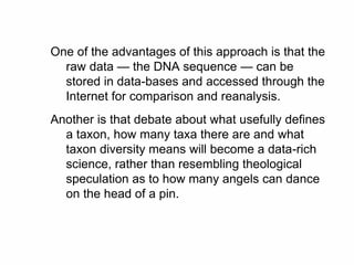 One of the advantages of this approach is that the
raw data — the DNA sequence — can be
stored in data-bases and accessed through the
Internet for comparison and reanalysis.
Another is that debate about what usefully defines
a taxon, how many taxa there are and what
taxon diversity means will become a data-rich
science, rather than resembling theological
speculation as to how many angels can dance
on the head of a pin.
 