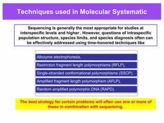 Techniques used in Molecular Systematic
Allozyme electrophoresis,
Restriction fragment length polymorphisms (RFLP),
Single-stranded conformational polymorphisms (SSCP),
Amplified fragment length polymorphism (AFLP),
Random amplified polymorphic DNA (RAPD).
Sequencing is generally the most appropriate for studies at
interspecific levels and higher . However, questions of intraspecific
population structure, species limits, and species diagnosis often can
be effectively addressed using time-honored techniques like
The best strategy for certain problems will often use one or more of
these in combination with sequencing.
 
