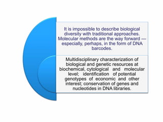 It is impossible to describe biological
diversity with traditional approaches.
Molecular methods are the way forward —
especially, perhaps, in the form of DNA
barcodes.
Multidisciplinary characterization of
biological and genetic resources at
biochemical, cytological and molecular
level; identification of potential
genotypes of economic and other
interest; conservation of genes and
nucleotides in DNA libraries.
 