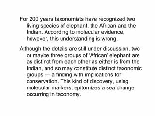 For 200 years taxonomists have recognized two
living species of elephant, the African and the
Indian. According to molecular evidence,
however, this understanding is wrong.
Although the details are still under discussion, two
or maybe three groups of ‘African’ elephant are
as distinct from each other as either is from the
Indian, and so may constitute distinct taxonomic
groups — a finding with implications for
conservation. This kind of discovery, using
molecular markers, epitomizes a sea change
occurring in taxonomy.
 