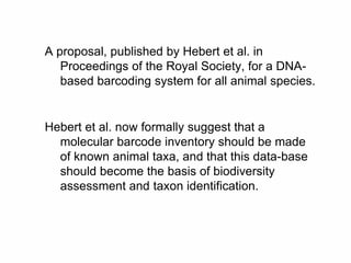A proposal, published by Hebert et al. in
Proceedings of the Royal Society, for a DNA-
based barcoding system for all animal species.
Hebert et al. now formally suggest that a
molecular barcode inventory should be made
of known animal taxa, and that this data-base
should become the basis of biodiversity
assessment and taxon identification.
 